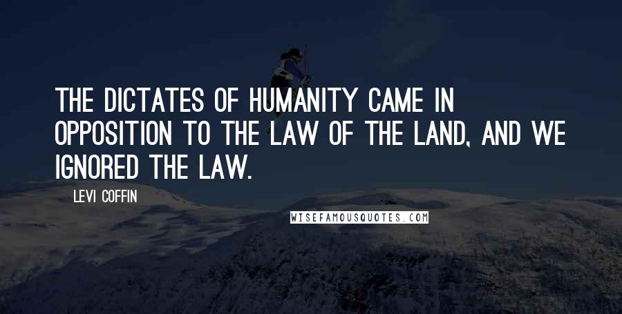 Levi Coffin Quotes: The dictates of humanity came in opposition to the law of the land, and we ignored the law.