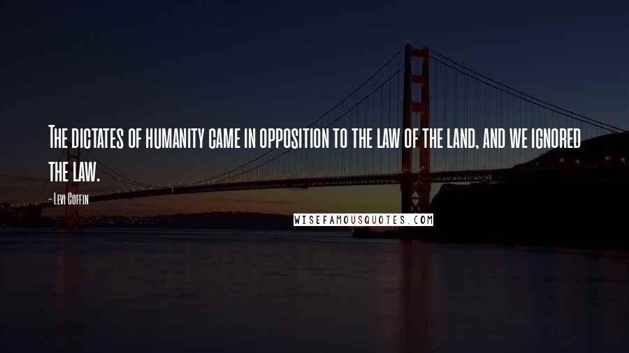 Levi Coffin Quotes: The dictates of humanity came in opposition to the law of the land, and we ignored the law.