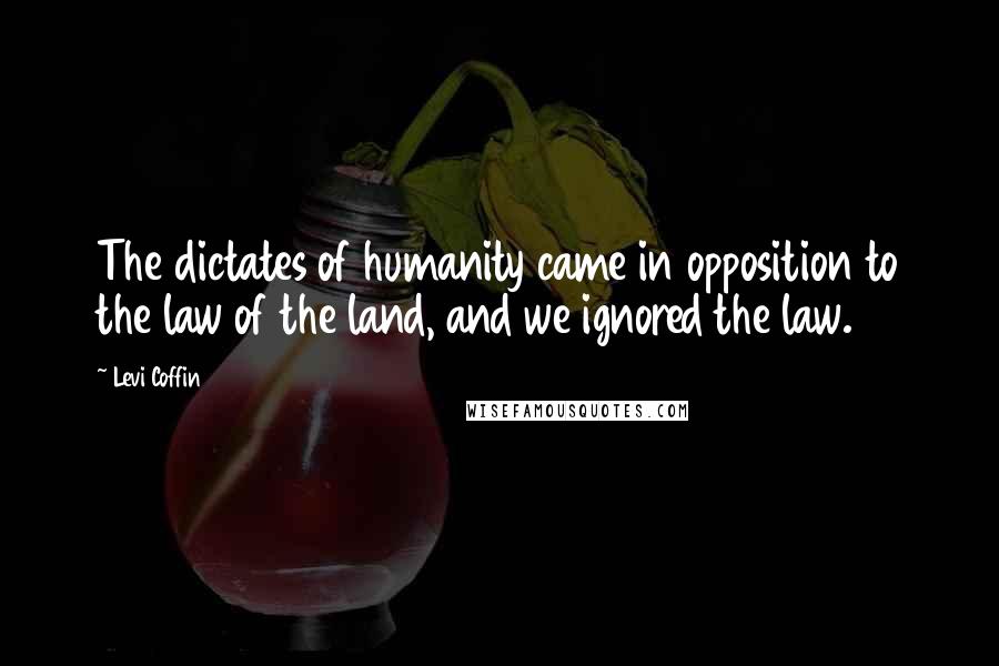 Levi Coffin Quotes: The dictates of humanity came in opposition to the law of the land, and we ignored the law.