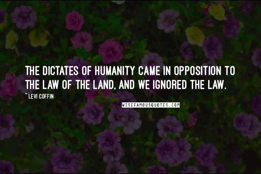 Levi Coffin Quotes: The dictates of humanity came in opposition to the law of the land, and we ignored the law.