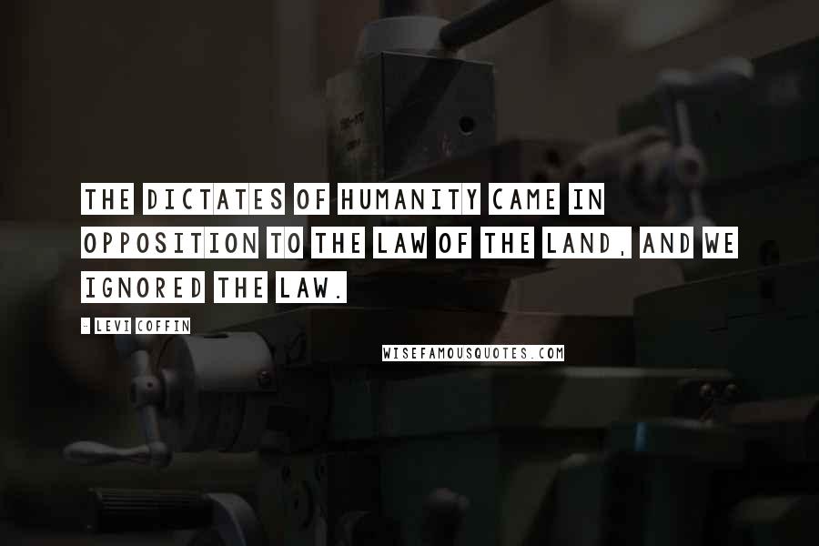 Levi Coffin Quotes: The dictates of humanity came in opposition to the law of the land, and we ignored the law.