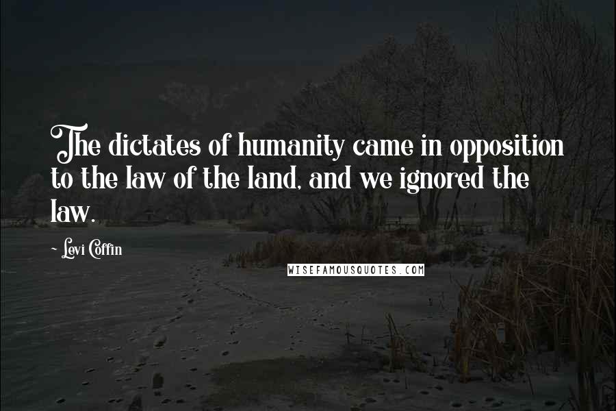 Levi Coffin Quotes: The dictates of humanity came in opposition to the law of the land, and we ignored the law.