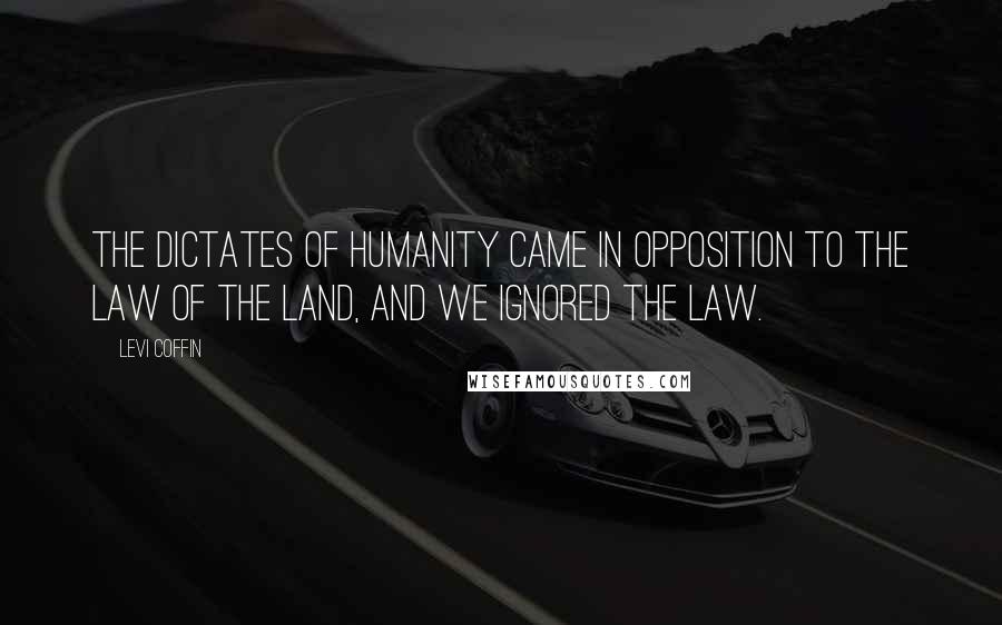 Levi Coffin Quotes: The dictates of humanity came in opposition to the law of the land, and we ignored the law.