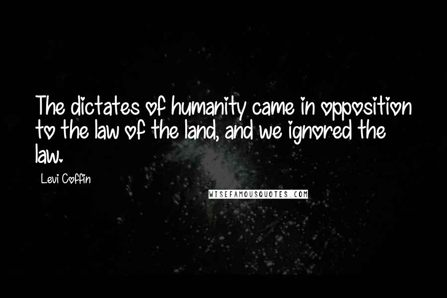 Levi Coffin Quotes: The dictates of humanity came in opposition to the law of the land, and we ignored the law.