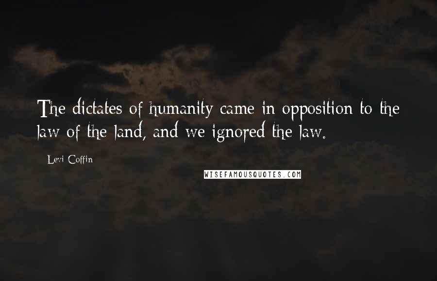 Levi Coffin Quotes: The dictates of humanity came in opposition to the law of the land, and we ignored the law.