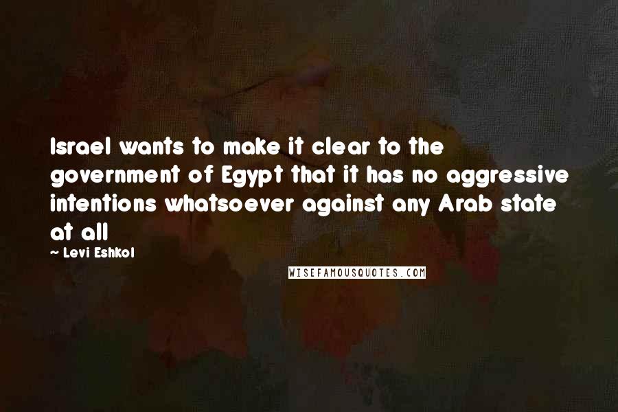 Levi Eshkol Quotes: Israel wants to make it clear to the government of Egypt that it has no aggressive intentions whatsoever against any Arab state at all
