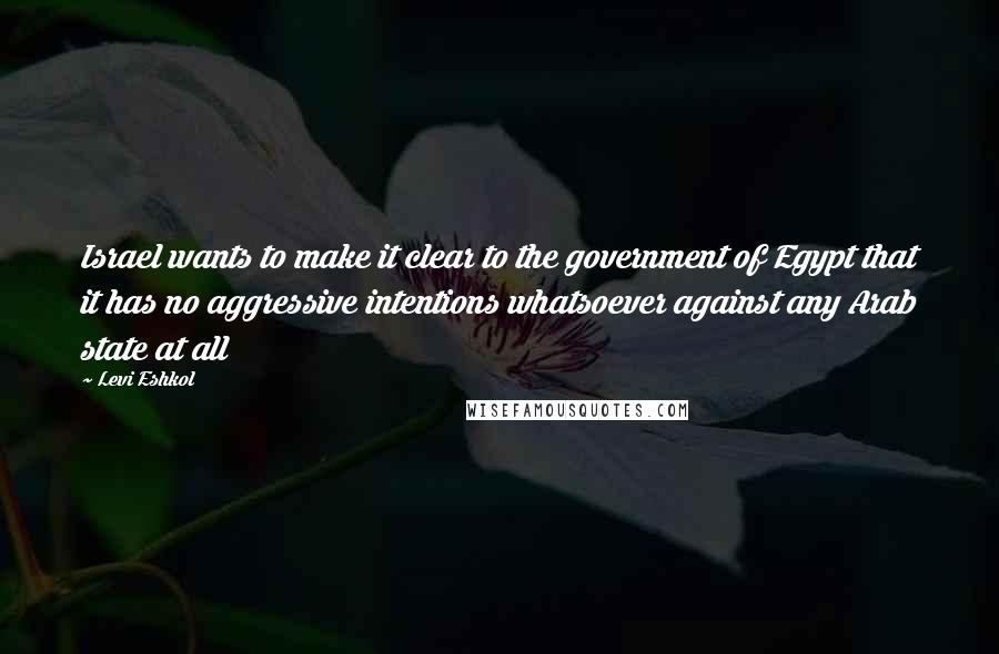 Levi Eshkol Quotes: Israel wants to make it clear to the government of Egypt that it has no aggressive intentions whatsoever against any Arab state at all