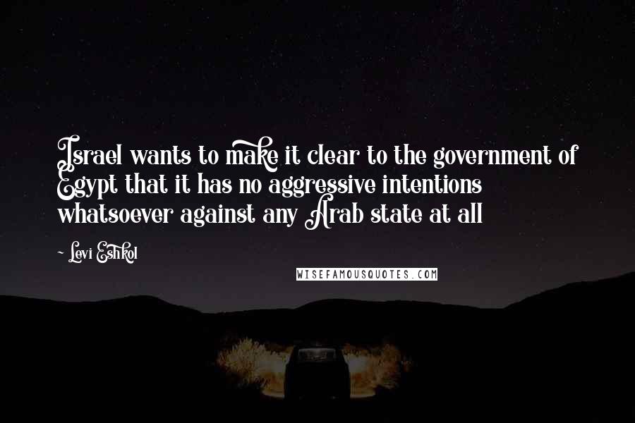 Levi Eshkol Quotes: Israel wants to make it clear to the government of Egypt that it has no aggressive intentions whatsoever against any Arab state at all