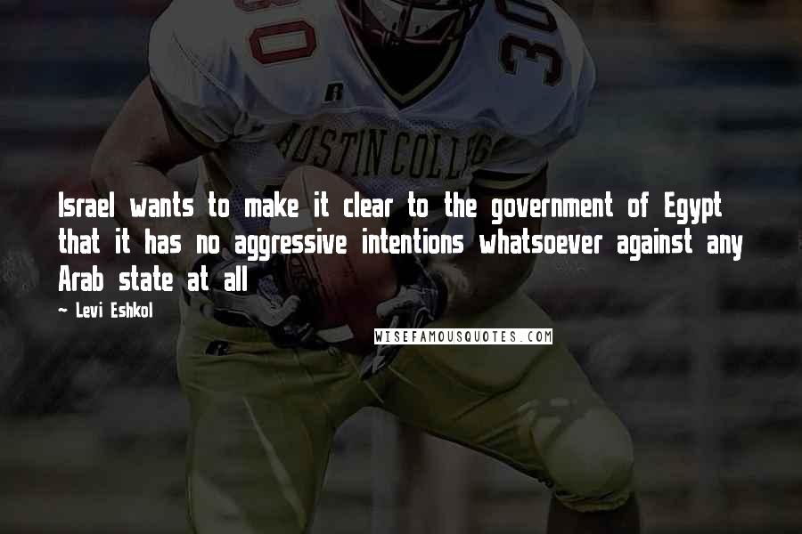 Levi Eshkol Quotes: Israel wants to make it clear to the government of Egypt that it has no aggressive intentions whatsoever against any Arab state at all