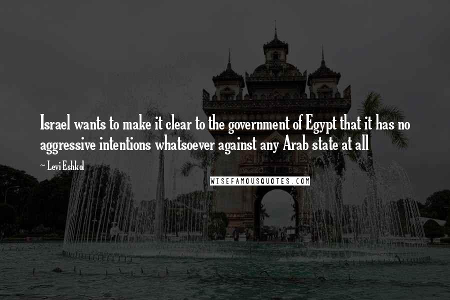 Levi Eshkol Quotes: Israel wants to make it clear to the government of Egypt that it has no aggressive intentions whatsoever against any Arab state at all