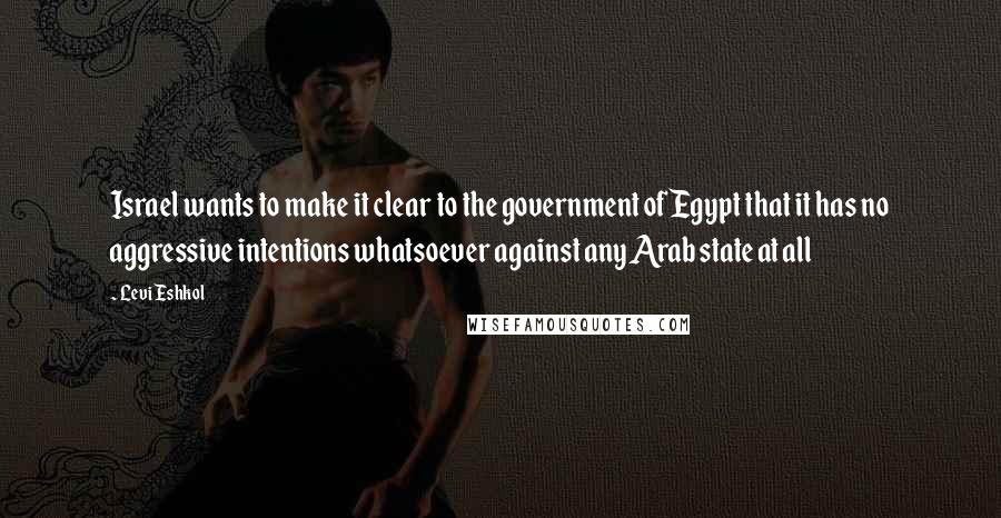 Levi Eshkol Quotes: Israel wants to make it clear to the government of Egypt that it has no aggressive intentions whatsoever against any Arab state at all