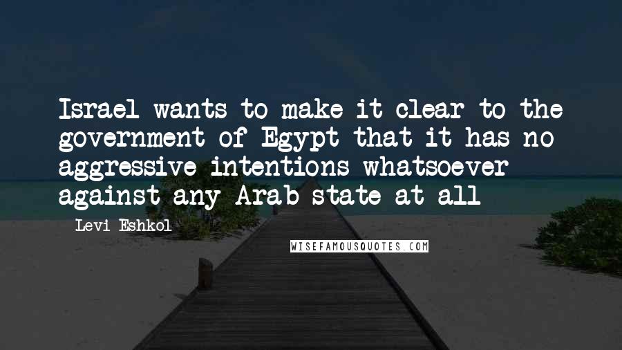 Levi Eshkol Quotes: Israel wants to make it clear to the government of Egypt that it has no aggressive intentions whatsoever against any Arab state at all