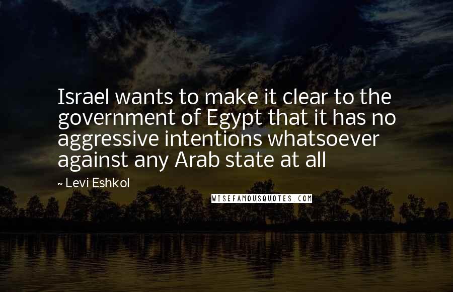 Levi Eshkol Quotes: Israel wants to make it clear to the government of Egypt that it has no aggressive intentions whatsoever against any Arab state at all