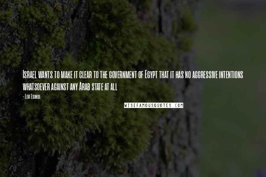 Levi Eshkol Quotes: Israel wants to make it clear to the government of Egypt that it has no aggressive intentions whatsoever against any Arab state at all