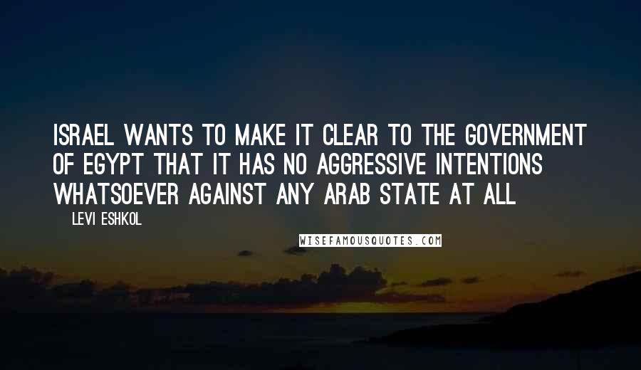 Levi Eshkol Quotes: Israel wants to make it clear to the government of Egypt that it has no aggressive intentions whatsoever against any Arab state at all