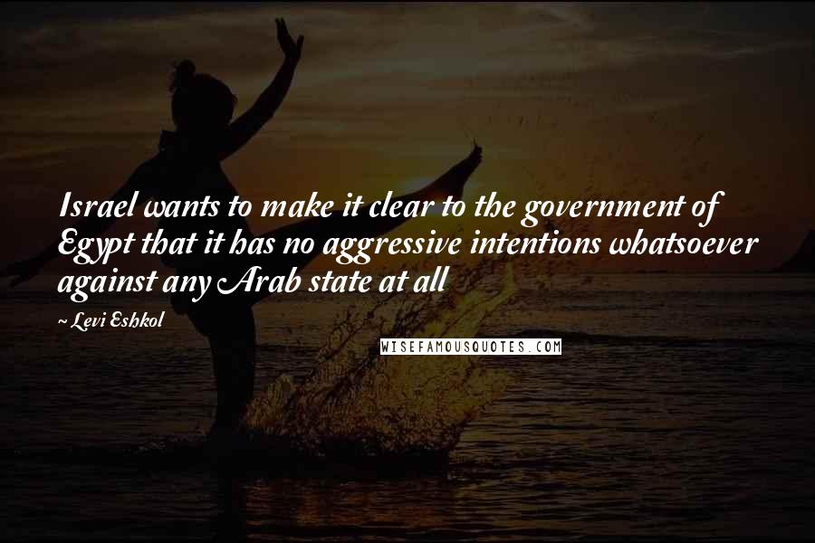 Levi Eshkol Quotes: Israel wants to make it clear to the government of Egypt that it has no aggressive intentions whatsoever against any Arab state at all