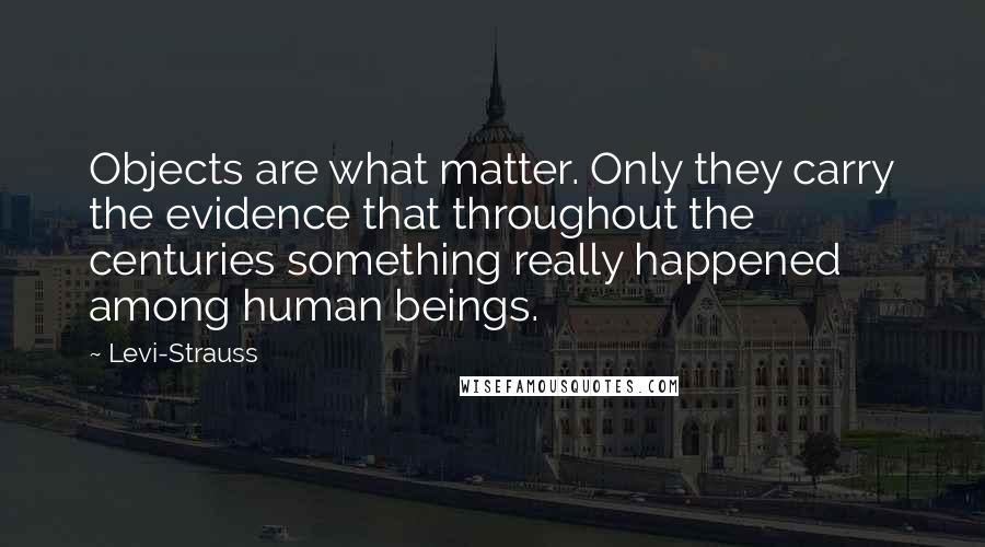Levi-Strauss Quotes: Objects are what matter. Only they carry the evidence that throughout the centuries something really happened among human beings.