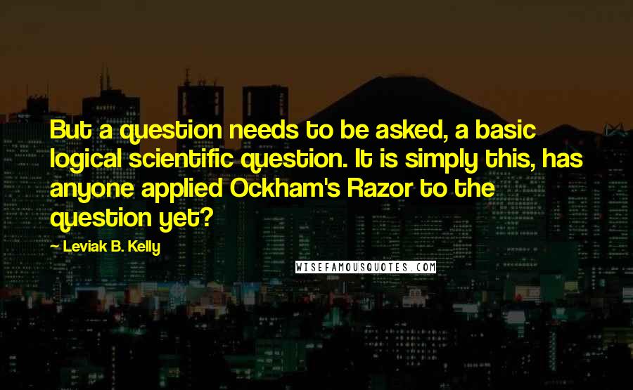 Leviak B. Kelly Quotes: But a question needs to be asked, a basic logical scientific question. It is simply this, has anyone applied Ockham's Razor to the question yet?