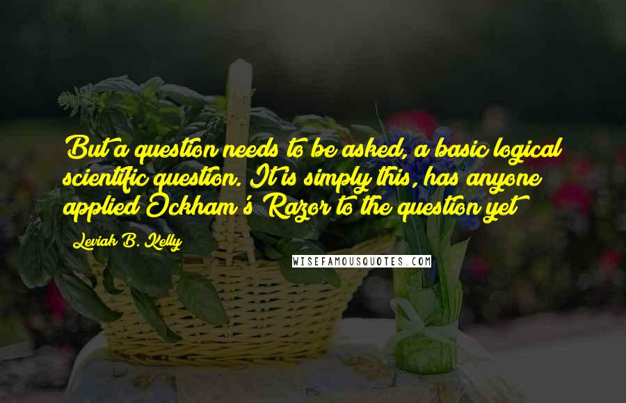 Leviak B. Kelly Quotes: But a question needs to be asked, a basic logical scientific question. It is simply this, has anyone applied Ockham's Razor to the question yet?
