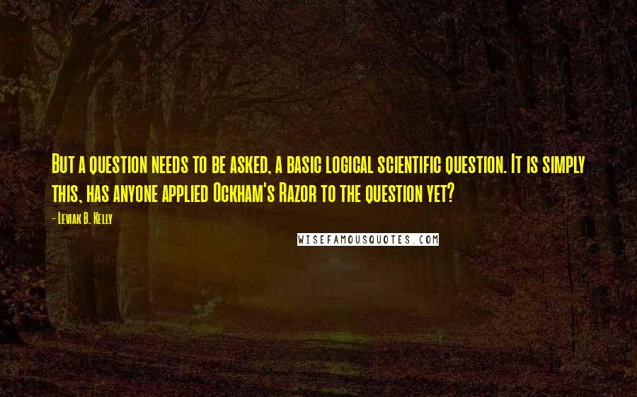 Leviak B. Kelly Quotes: But a question needs to be asked, a basic logical scientific question. It is simply this, has anyone applied Ockham's Razor to the question yet?