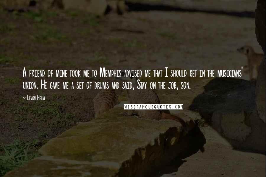 Levon Helm Quotes: A friend of mine took me to Memphis advised me that I should get in the musicians' union. He gave me a set of drums and said, Stay on the job, son.