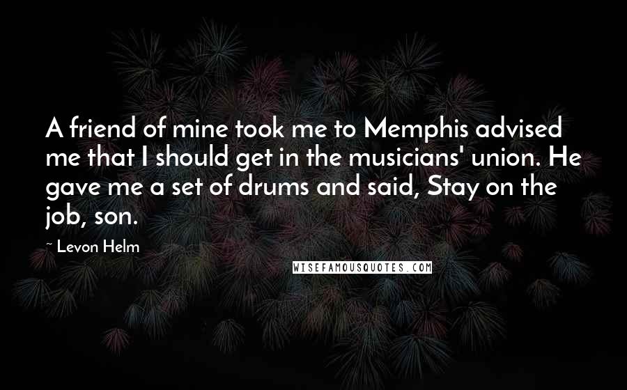 Levon Helm Quotes: A friend of mine took me to Memphis advised me that I should get in the musicians' union. He gave me a set of drums and said, Stay on the job, son.