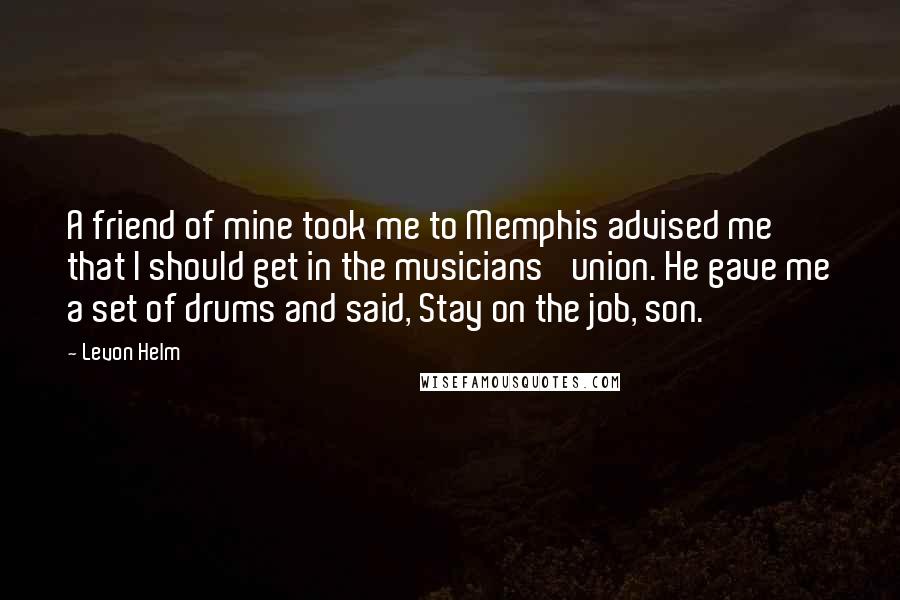 Levon Helm Quotes: A friend of mine took me to Memphis advised me that I should get in the musicians' union. He gave me a set of drums and said, Stay on the job, son.