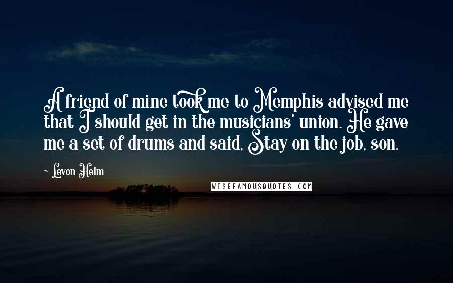 Levon Helm Quotes: A friend of mine took me to Memphis advised me that I should get in the musicians' union. He gave me a set of drums and said, Stay on the job, son.