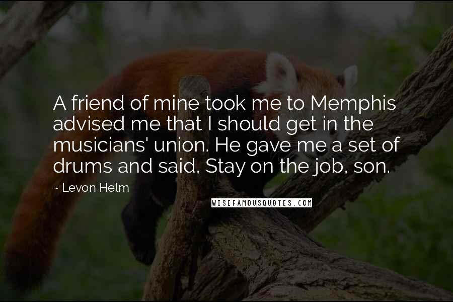 Levon Helm Quotes: A friend of mine took me to Memphis advised me that I should get in the musicians' union. He gave me a set of drums and said, Stay on the job, son.