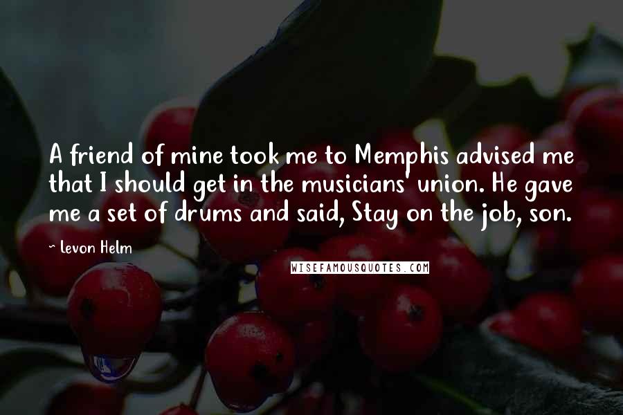 Levon Helm Quotes: A friend of mine took me to Memphis advised me that I should get in the musicians' union. He gave me a set of drums and said, Stay on the job, son.