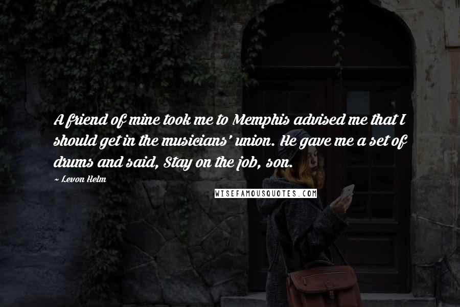 Levon Helm Quotes: A friend of mine took me to Memphis advised me that I should get in the musicians' union. He gave me a set of drums and said, Stay on the job, son.