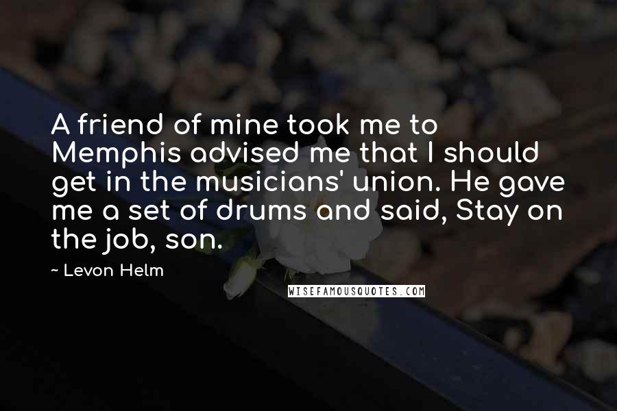 Levon Helm Quotes: A friend of mine took me to Memphis advised me that I should get in the musicians' union. He gave me a set of drums and said, Stay on the job, son.