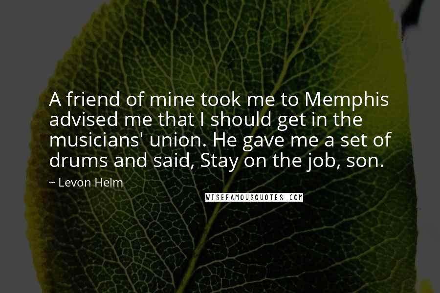 Levon Helm Quotes: A friend of mine took me to Memphis advised me that I should get in the musicians' union. He gave me a set of drums and said, Stay on the job, son.