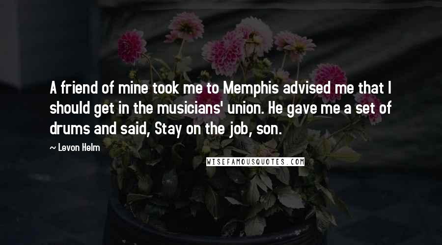 Levon Helm Quotes: A friend of mine took me to Memphis advised me that I should get in the musicians' union. He gave me a set of drums and said, Stay on the job, son.