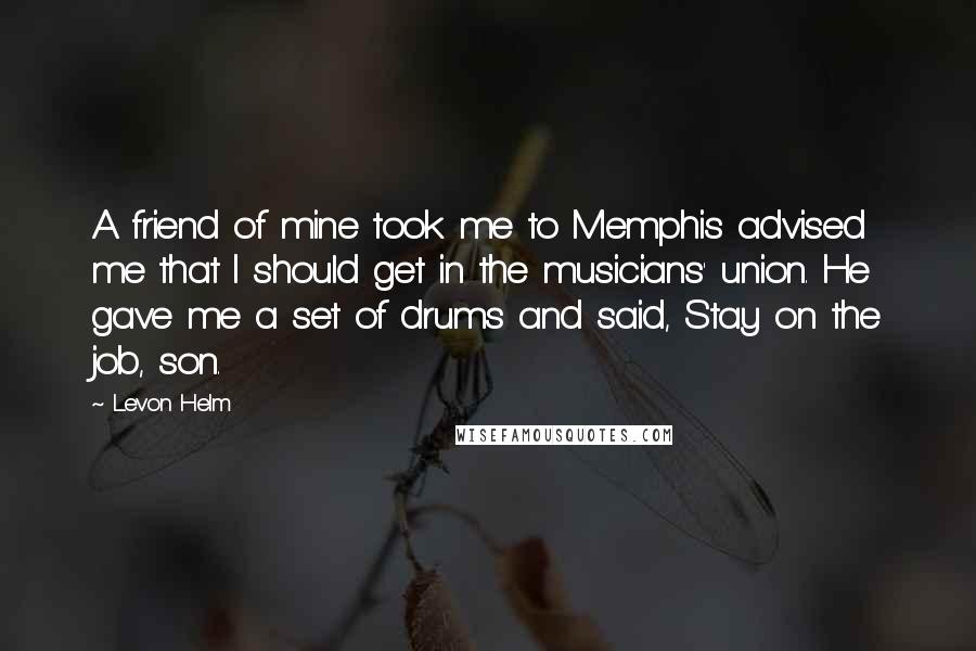 Levon Helm Quotes: A friend of mine took me to Memphis advised me that I should get in the musicians' union. He gave me a set of drums and said, Stay on the job, son.