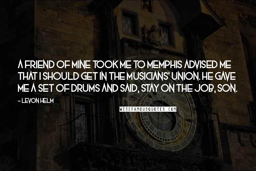 Levon Helm Quotes: A friend of mine took me to Memphis advised me that I should get in the musicians' union. He gave me a set of drums and said, Stay on the job, son.