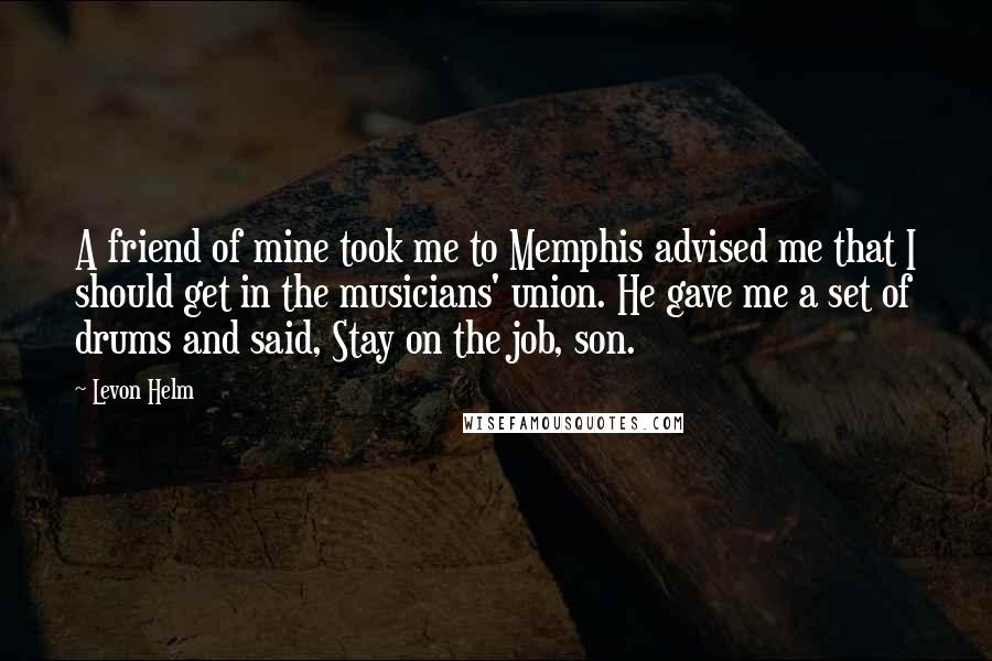 Levon Helm Quotes: A friend of mine took me to Memphis advised me that I should get in the musicians' union. He gave me a set of drums and said, Stay on the job, son.