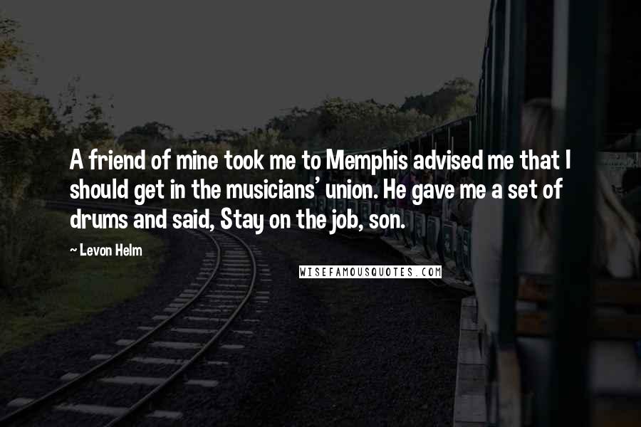 Levon Helm Quotes: A friend of mine took me to Memphis advised me that I should get in the musicians' union. He gave me a set of drums and said, Stay on the job, son.