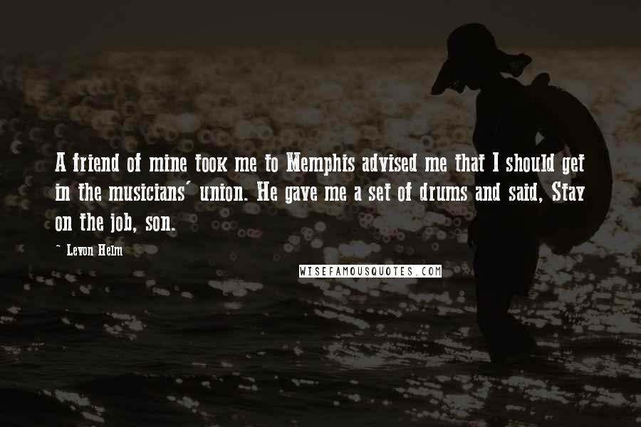 Levon Helm Quotes: A friend of mine took me to Memphis advised me that I should get in the musicians' union. He gave me a set of drums and said, Stay on the job, son.