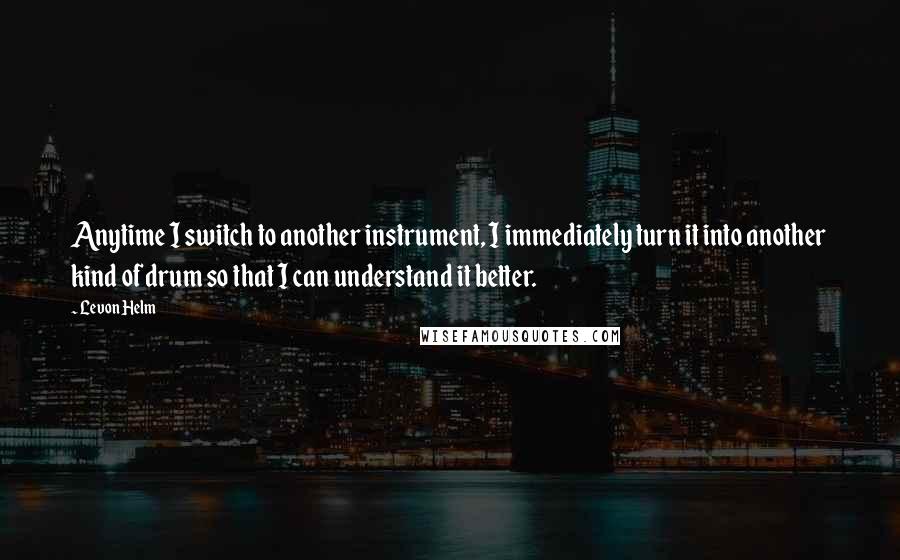 Levon Helm Quotes: Anytime I switch to another instrument, I immediately turn it into another kind of drum so that I can understand it better.