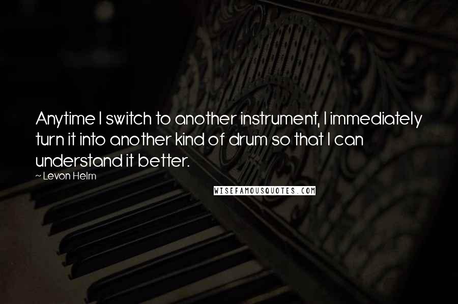 Levon Helm Quotes: Anytime I switch to another instrument, I immediately turn it into another kind of drum so that I can understand it better.