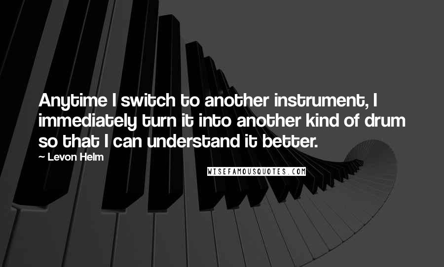 Levon Helm Quotes: Anytime I switch to another instrument, I immediately turn it into another kind of drum so that I can understand it better.