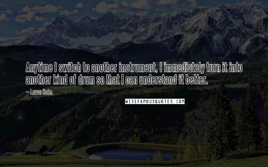 Levon Helm Quotes: Anytime I switch to another instrument, I immediately turn it into another kind of drum so that I can understand it better.