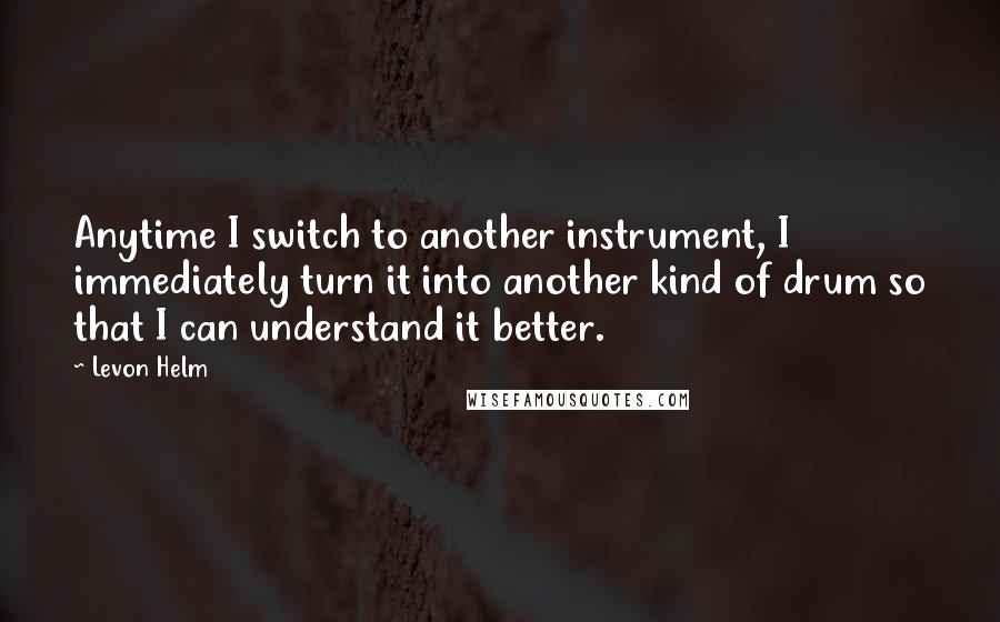 Levon Helm Quotes: Anytime I switch to another instrument, I immediately turn it into another kind of drum so that I can understand it better.