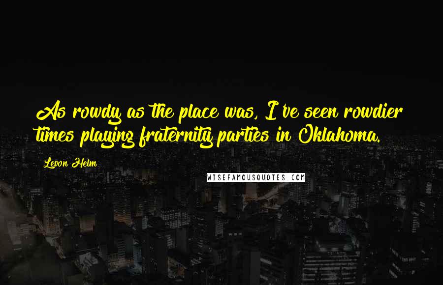 Levon Helm Quotes: As rowdy as the place was, I've seen rowdier times playing fraternity parties in Oklahoma.