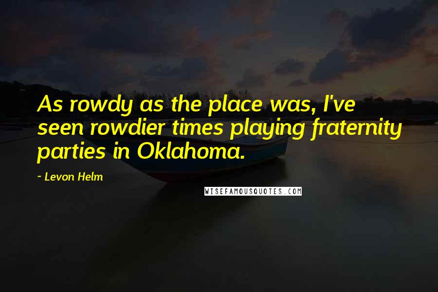 Levon Helm Quotes: As rowdy as the place was, I've seen rowdier times playing fraternity parties in Oklahoma.