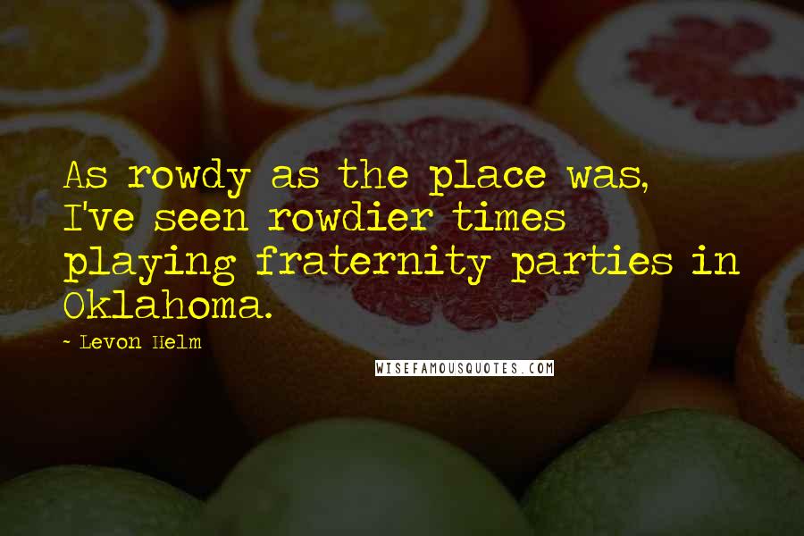 Levon Helm Quotes: As rowdy as the place was, I've seen rowdier times playing fraternity parties in Oklahoma.
