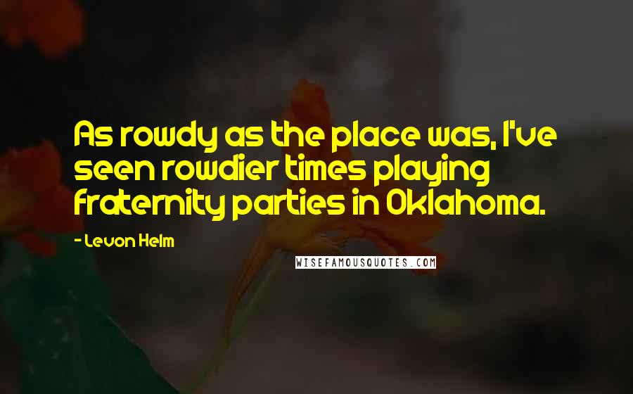 Levon Helm Quotes: As rowdy as the place was, I've seen rowdier times playing fraternity parties in Oklahoma.