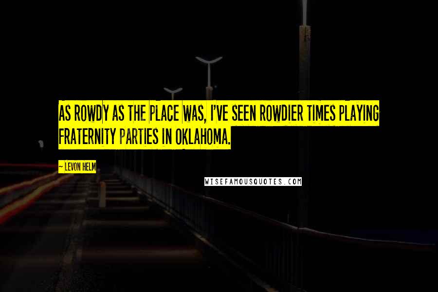 Levon Helm Quotes: As rowdy as the place was, I've seen rowdier times playing fraternity parties in Oklahoma.