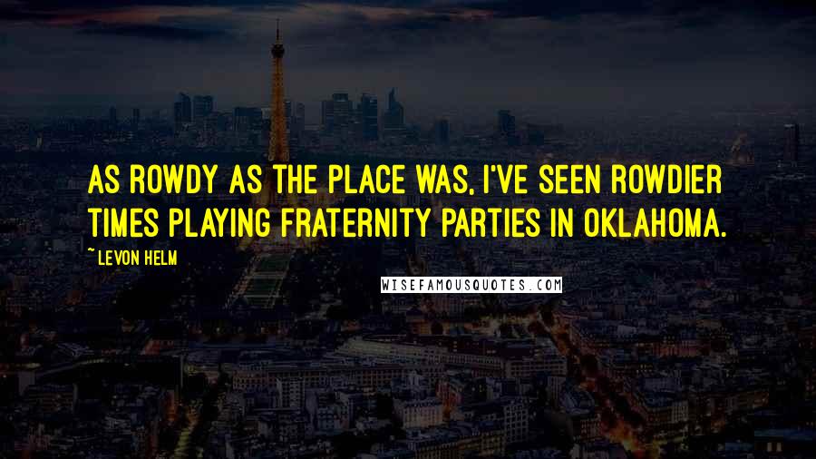 Levon Helm Quotes: As rowdy as the place was, I've seen rowdier times playing fraternity parties in Oklahoma.